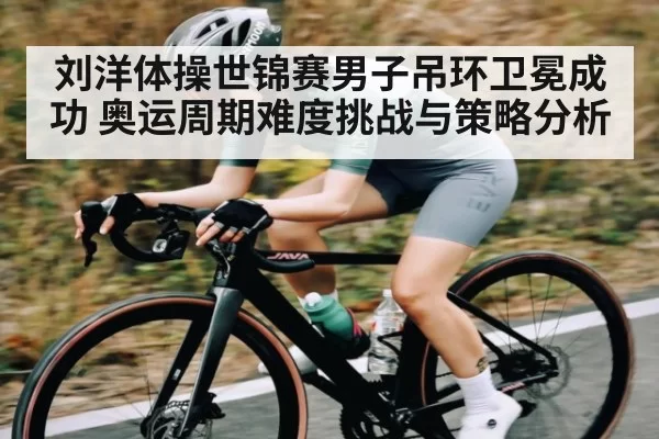 刘洋体操世锦赛男子吊环卫冕成功 奥运周期难度挑战与策略分析